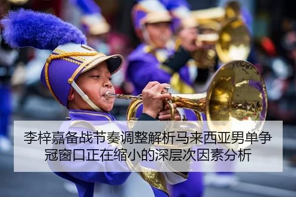 李梓嘉备战节奏调整解析马来西亚男单争冠窗口正在缩小的深层次因素分析