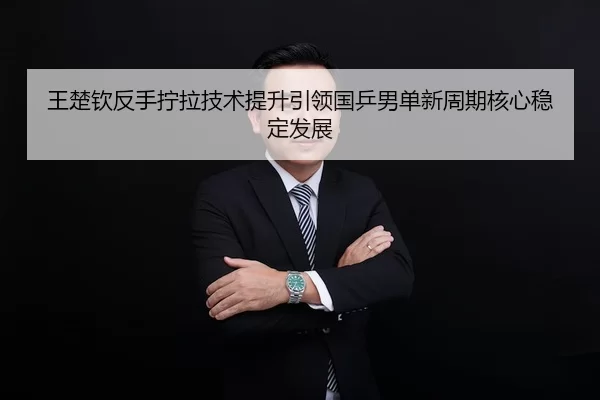 王楚钦反手拧拉技术提升引领国乒男单新周期核心稳定发展