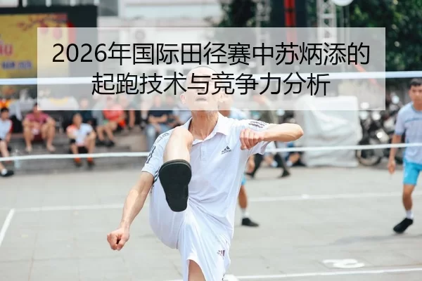 2026年国际田径赛中苏炳添的起跑技术与竞争力分析