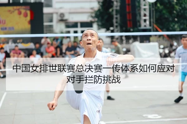 中国女排世联赛总决赛一传体系如何应对对手拦防挑战