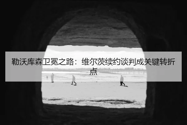 勒沃库森卫冕之路：维尔茨续约谈判成关键转折点