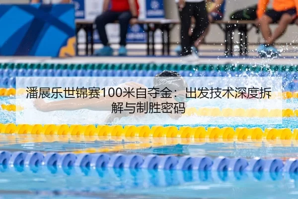 潘展乐世锦赛100米自夺金：出发技术深度拆解与制胜密码