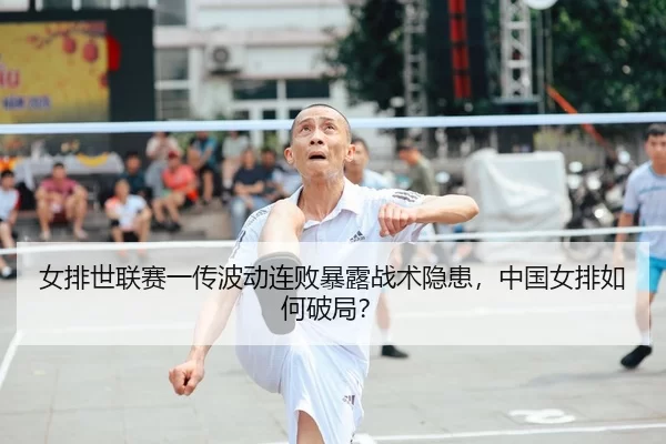 女排世联赛一传波动连败暴露战术隐患，中国女排如何破局？