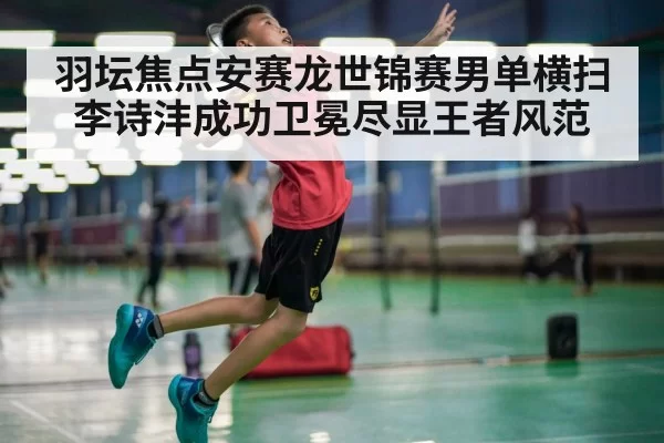 羽坛焦点安赛龙世锦赛男单横扫李诗沣成功卫冕尽显王者风范