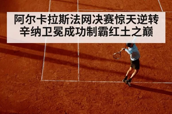 阿尔卡拉斯法网决赛惊天逆转辛纳卫冕成功制霸红土之巅