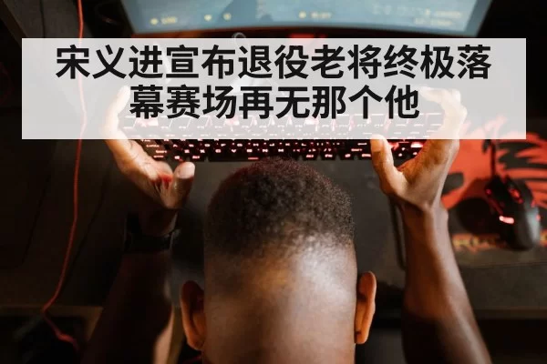宋义进宣布退役老将终极落幕赛场再无那个他