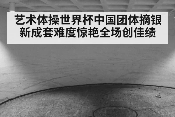 艺术体操世界杯中国团体摘银新成套难度惊艳全场创佳绩