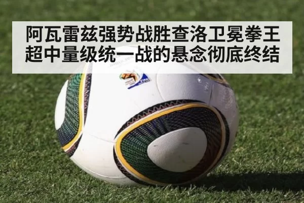 阿瓦雷兹强势战胜查洛卫冕拳王 超中量级统一战的悬念彻底终结